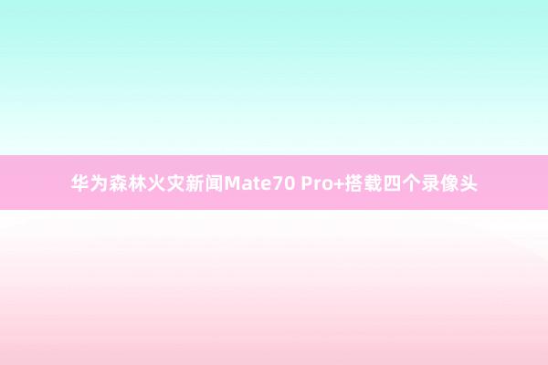 华为森林火灾新闻Mate70 Pro+搭载四个录像头