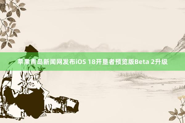 苹果青岛新闻网发布iOS 18开垦者预览版Beta 2升级